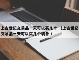 上古世纪交易品一天可以买几个 （上古世纪交易品一天可以买几个装备 ）