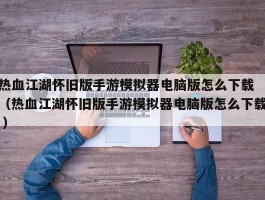 热血江湖怀旧版手游模拟器电脑版怎么下载 （热血江湖怀旧版手游模拟器电脑版怎么下载 ）