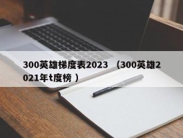 300英雄梯度表2023 （300英雄2021年t度榜 ）