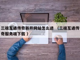 三端互通传奇新开网站怎么进 （三端互通传奇服务端下载 ）