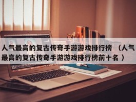 人气最高的复古传奇手游游戏排行榜 （人气最高的复古传奇手游游戏排行榜前十名 ）