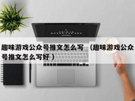 趣味游戏公众号推文怎么写 （趣味游戏公众号推文怎么写好 ）