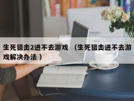 生死狙击2进不去游戏 （生死狙击进不去游戏解决办法 ）