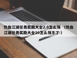 热血江湖任务奖励大全2.0怎么领 （热血江湖任务奖励大全20怎么领不了 ）