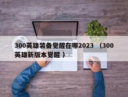 300英雄装备觉醒在哪2023 （300英雄新版本觉醒 ）