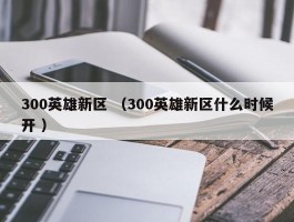 300英雄新区 （300英雄新区什么时候开 ）