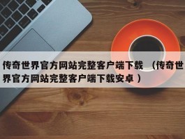 传奇世界官方网站完整客户端下载 （传奇世界官方网站完整客户端下载安卓 ）