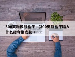 300英雄换肤盒子 （300英雄盒子输入什么指令换皮肤 ）