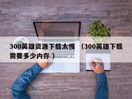 300英雄资源下载太慢 （300英雄下载需要多少内存 ）