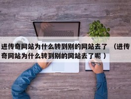 进传奇网站为什么转到别的网站去了 （进传奇网站为什么转到别的网站去了呢 ）