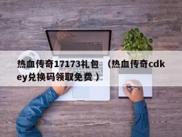 热血传奇17173礼包 （热血传奇cdkey兑换码领取免费 ）