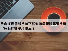 热血江湖正版手游下载安装最新版苹果手机 （热血江湖手机版本 ）