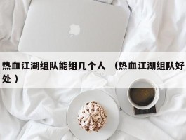 热血江湖组队能组几个人 （热血江湖组队好处 ）