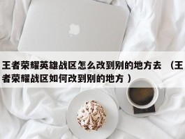 王者荣耀英雄战区怎么改到别的地方去 （王者荣耀战区如何改到别的地方 ）