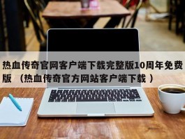 热血传奇官网客户端下载完整版10周年免费版 （热血传奇官方网站客户端下载 ）