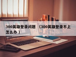 300英雄登录问题 （300英雄登录不上怎么办 ）