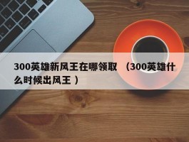 300英雄新风王在哪领取 （300英雄什么时候出风王 ）