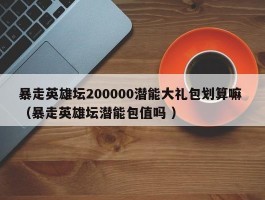 暴走英雄坛200000潜能大礼包划算嘛 （暴走英雄坛潜能包值吗 ）