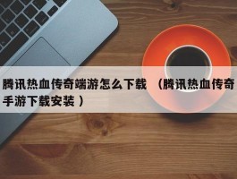 腾讯热血传奇端游怎么下载 （腾讯热血传奇手游下载安装 ）