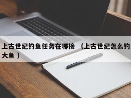 上古世纪钓鱼任务在哪接 （上古世纪怎么钓大鱼 ）