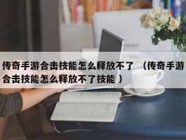 传奇手游合击技能怎么释放不了 （传奇手游合击技能怎么释放不了技能 ）