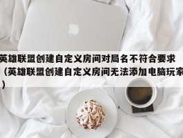 英雄联盟创建自定义房间对局名不符合要求 （英雄联盟创建自定义房间无法添加电脑玩家 ）
