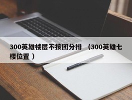 300英雄楼层不按团分排 （300英雄七楼位置 ）