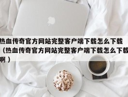 热血传奇官方网站完整客户端下载怎么下载 （热血传奇官方网站完整客户端下载怎么下载啊 ）