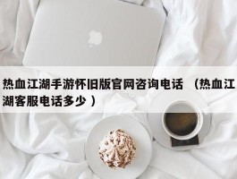 热血江湖手游怀旧版官网咨询电话 （热血江湖客服电话多少 ）