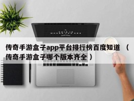 传奇手游盒子app平台排行榜百度知道 （传奇手游盒子哪个版本齐全 ）