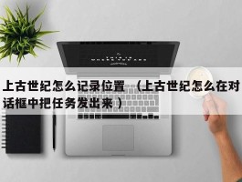 上古世纪怎么记录位置 （上古世纪怎么在对话框中把任务发出来 ）