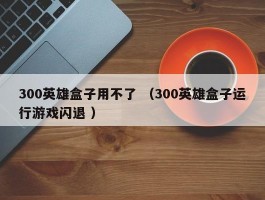 300英雄盒子用不了 （300英雄盒子运行游戏闪退 ）