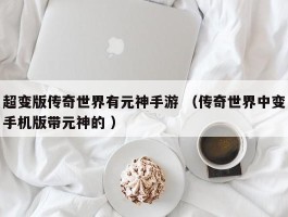超变版传奇世界有元神手游 （传奇世界中变手机版带元神的 ）