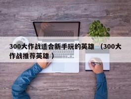 300大作战适合新手玩的英雄 （300大作战推荐英雄 ）