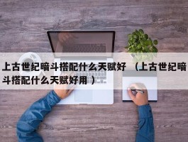 上古世纪暗斗搭配什么天赋好 （上古世纪暗斗搭配什么天赋好用 ）