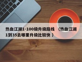 热血江湖1-100级升级路线 （热血江湖1到35去哪里升级比较快 ）