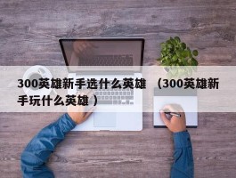 300英雄新手选什么英雄 （300英雄新手玩什么英雄 ）