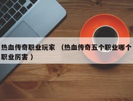 热血传奇职业玩家 （热血传奇五个职业哪个职业厉害 ）