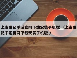 上古世纪手游官网下载安装手机版 （上古世纪手游官网下载安装手机版 ）