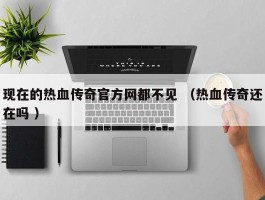 现在的热血传奇官方网都不见 （热血传奇还在吗 ）