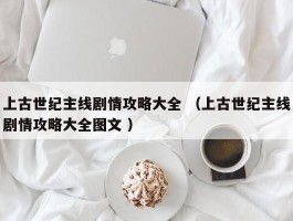 上古世纪主线剧情攻略大全 （上古世纪主线剧情攻略大全图文 ）
