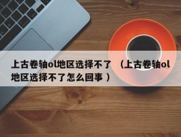 上古卷轴ol地区选择不了 （上古卷轴ol地区选择不了怎么回事 ）
