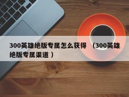 300英雄绝版专属怎么获得 （300英雄绝版专属渠道 ）