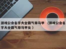 游戏公会名字大全霸气带马甲 （游戏公会名字大全霸气带马甲女 ）