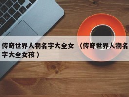 传奇世界人物名字大全女 （传奇世界人物名字大全女孩 ）