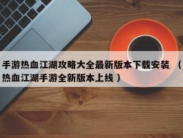 手游热血江湖攻略大全最新版本下载安装 （热血江湖手游全新版本上线 ）
