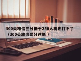 300英雄信誉分低于250人机也打不了 （300英雄信誉分过低 ）