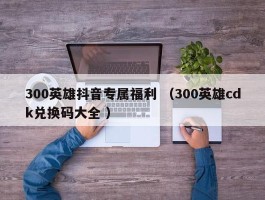 300英雄抖音专属福利 （300英雄cdk兑换码大全 ）