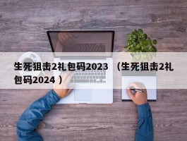 生死狙击2礼包码2023 （生死狙击2礼包码2024 ）