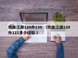 热血江湖120升130 （热血江湖120升121多少经验 ）